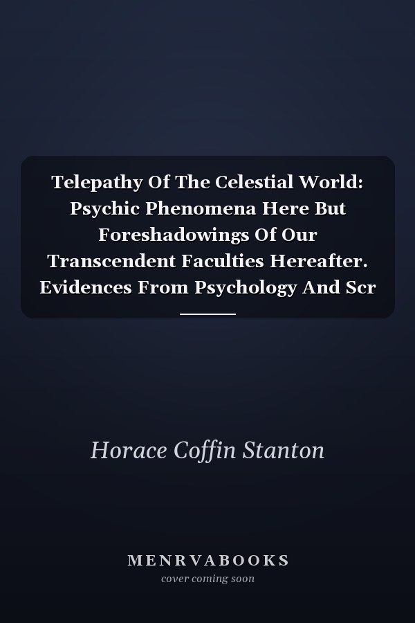 Telepathy Of The Celestial World: Psychic Phenomena Here But Foreshadowings Of Our Transcendent Faculties Hereafter. Evidences From Psychology And Scr