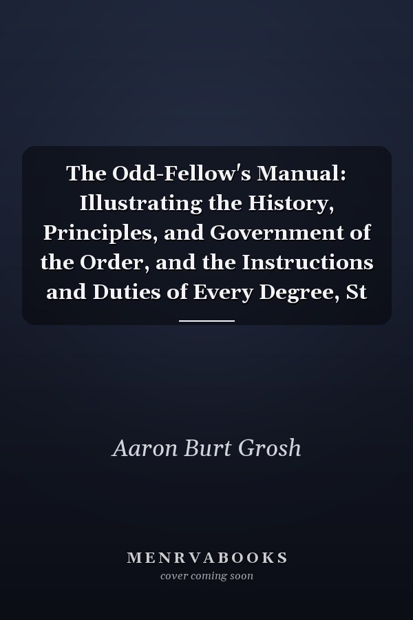 The Odd-Fellow's Manual: Illustrating the History, Principles, and Government of the Order, and the Instructions and Duties of Every Degree, St