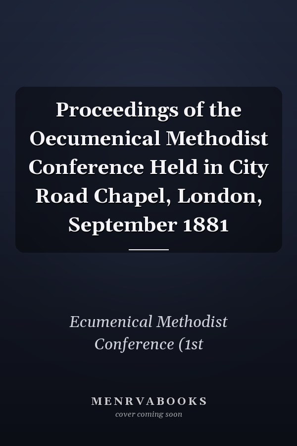 Proceedings of the Oecumenical Methodist Conference Held in City Road Chapel, London, September 1881
