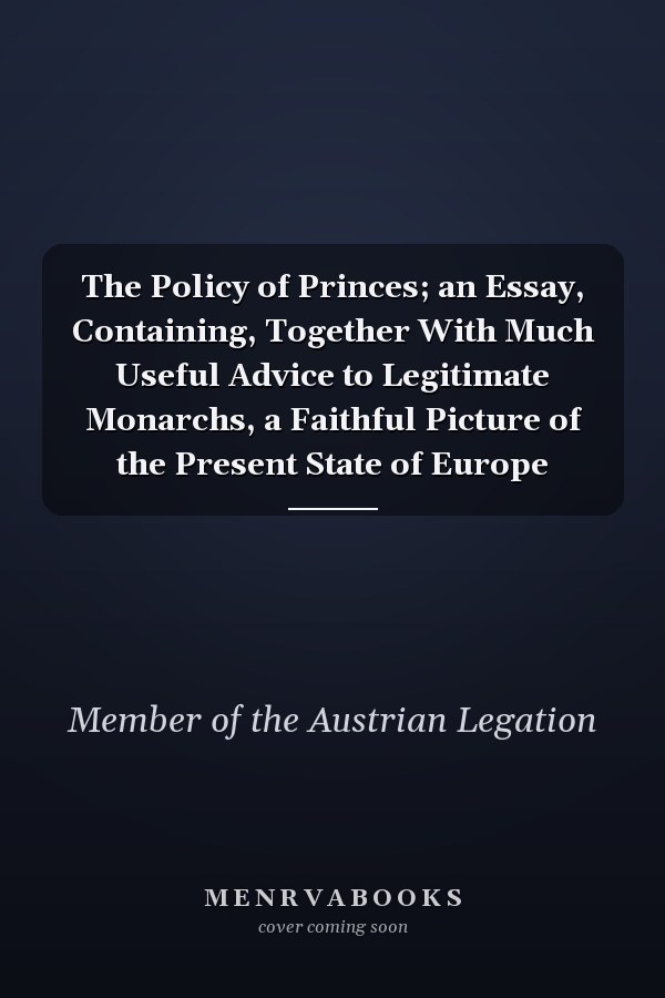 The Policy of Princes; an Essay, Containing, Together With Much Useful Advice to Legitimate Monarchs, a Faithful Picture of the Present State of Europe