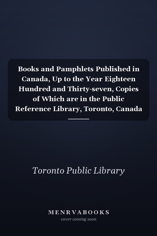 Books and Pamphlets Published in Canada, Up to the Year Eighteen Hundred and Thirty-seven, Copies of Which are in the Public Reference Library, Toronto, Canada