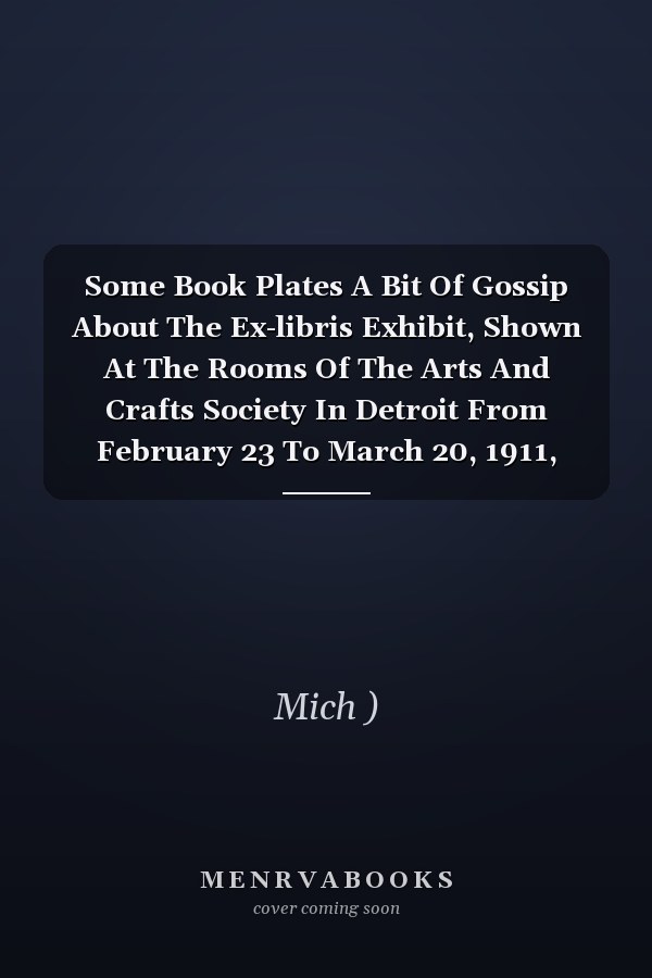 Some Book Plates A Bit Of Gossip About The Ex-libris Exhibit, Shown At The Rooms Of The Arts And Crafts Society In Detroit From February 23 To March 20, 1911, With Fifteen Illus. From Copper Plates And Etchings