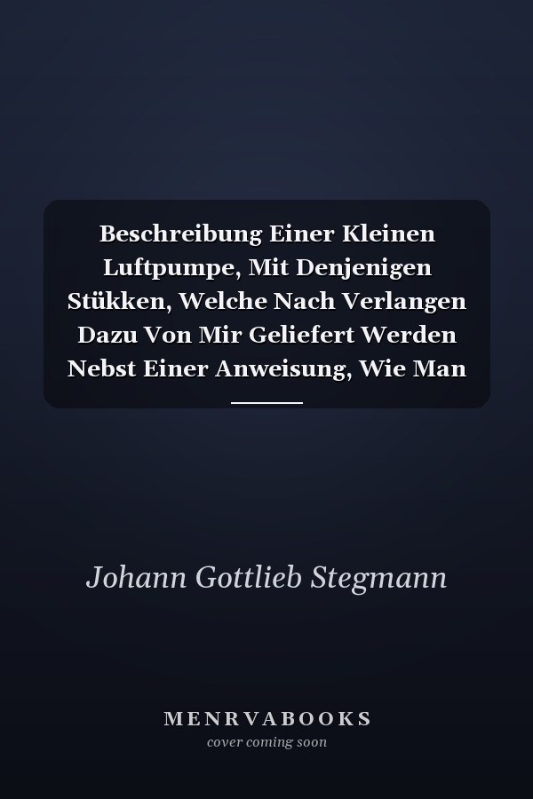 Beschreibung Einer Kleinen Luftpumpe, Mit Denjenigen Stükken, Welche Nach Verlangen Dazu Von Mir Geliefert Werden Nebst Einer Anweisung, Wie Man Bey Den Versuchen Damit Zu Verfahren Habe