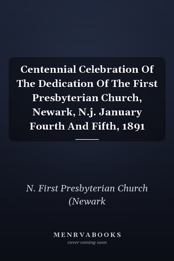 Centennial Celebration Of The Dedication Of The First Presbyterian Church, Newark, N.j. January Fourth And Fifth, 1891