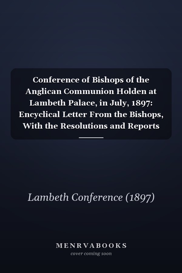Conference of Bishops of the Anglican Communion Holden at Lambeth Palace, in July, 1897: Encyclical Letter From the Bishops, With the Resolutions and Reports Volume Talbot Collection of British Pamphlets