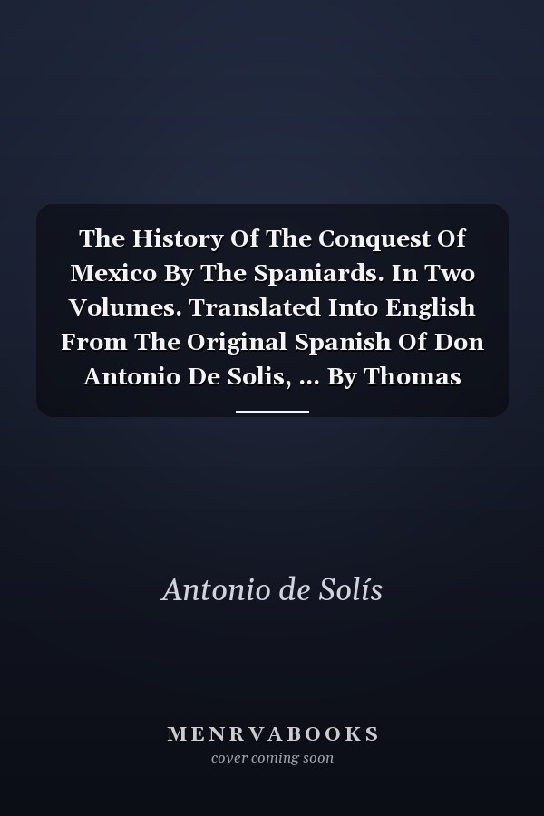 The History Of The Conquest Of Mexico By The Spaniards. In Two Volumes. Translated Into English From The Original Spanish Of Don Antonio De Solis, ... By Thomas Townsend, Esq