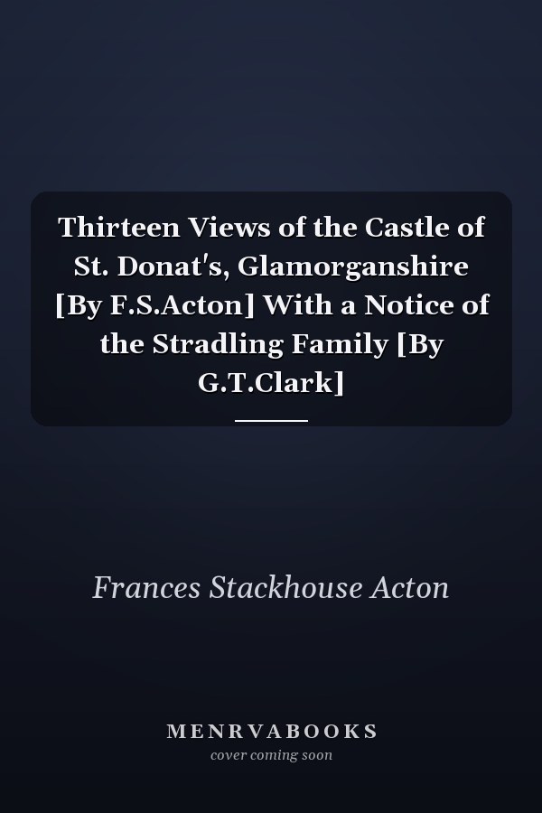 Thirteen Views of the Castle of St. Donat's, Glamorganshire [By F.S.Acton] With a Notice of the Stradling Family [By G.T.Clark]