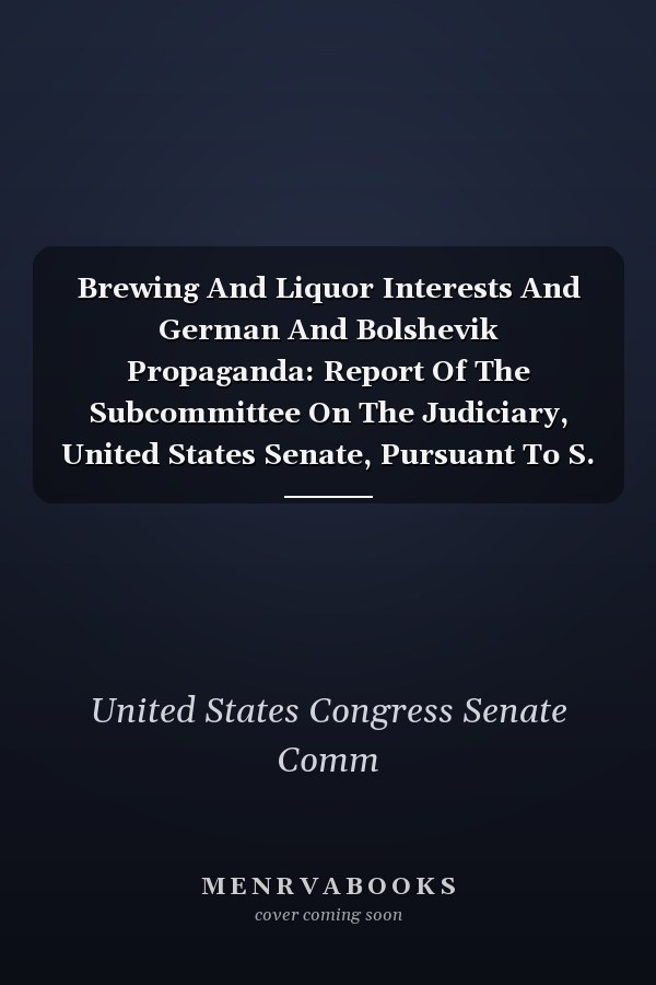 Brewing And Liquor Interests And German And Bolshevik Propaganda: Report Of The Subcommittee On The Judiciary, United States Senate, Pursuant To S. Re