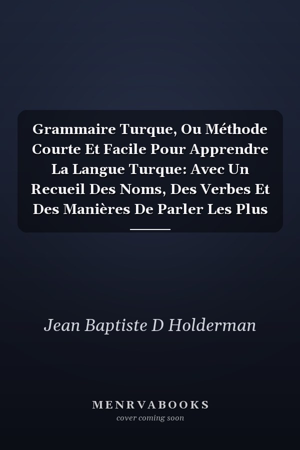 Grammaire Turque, Ou Méthode Courte Et Facile Pour Apprendre La Langue Turque: Avec Un Recueil Des Noms, Des Verbes Et Des Manières De Parler Les Plus