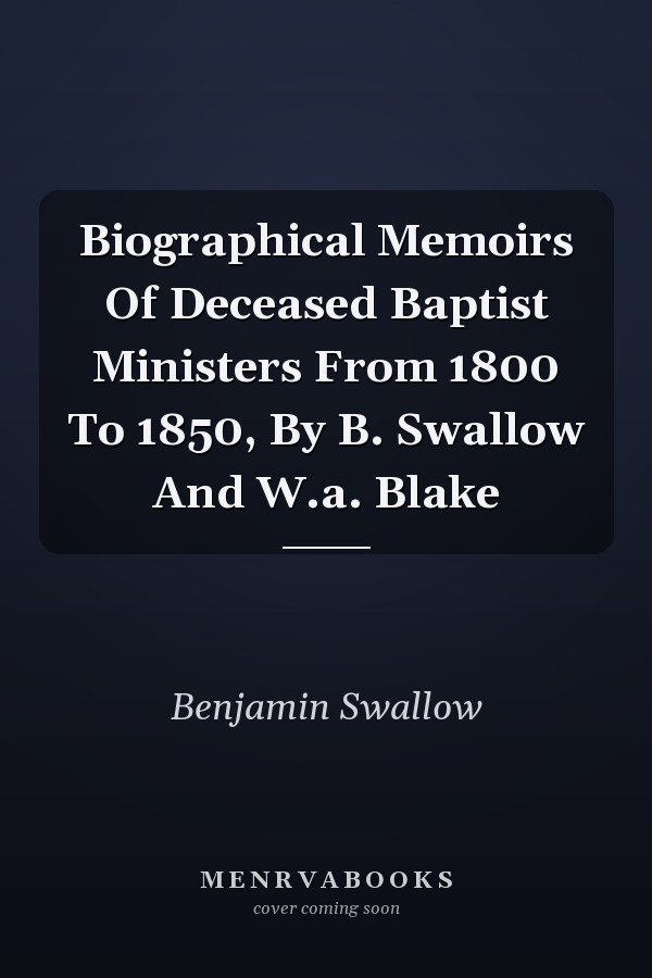 Biographical Memoirs Of Deceased Baptist Ministers From 1800 To 1850, By B. Swallow And W.a. Blake