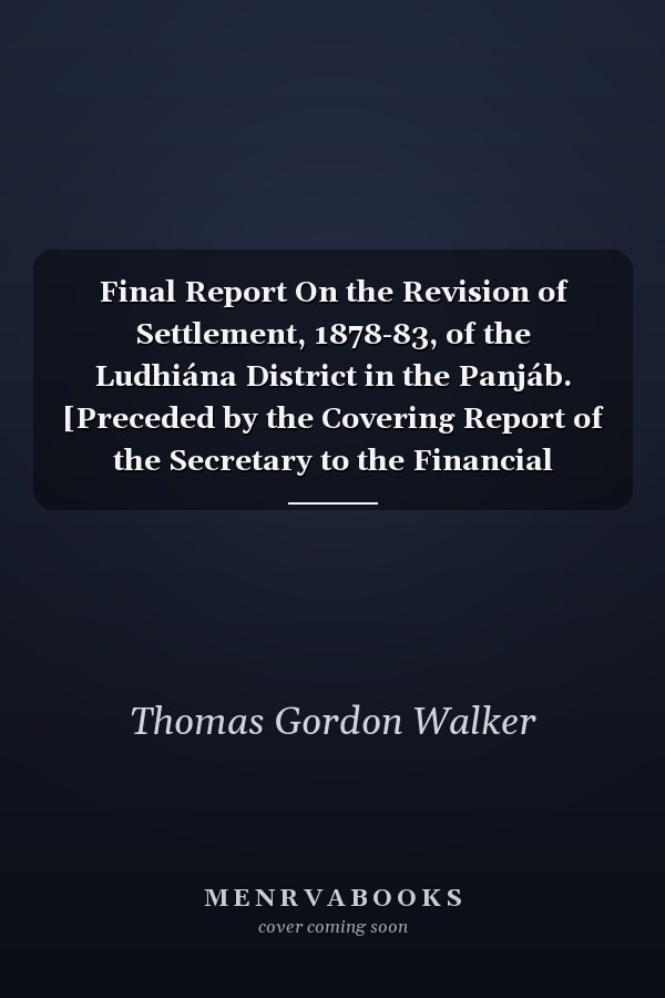 Final Report On the Revision of Settlement, 1878-83, of the Ludhiána District in the Panjáb. [Preceded by the Covering Report of the Secretary to the Financial Commissioner, Punjab. 2 Pt. With] Maps. 5 Nos. [In a Case]
