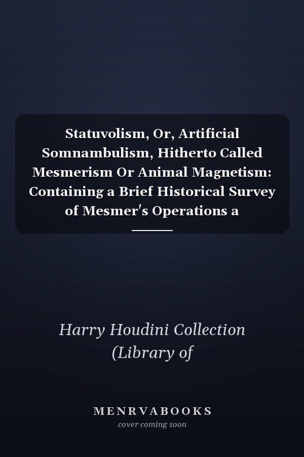 Statuvolism, Or, Artificial Somnambulism, Hitherto Called Mesmerism Or Animal Magnetism: Containing a Brief Historical Survey of Mesmer's Operations a