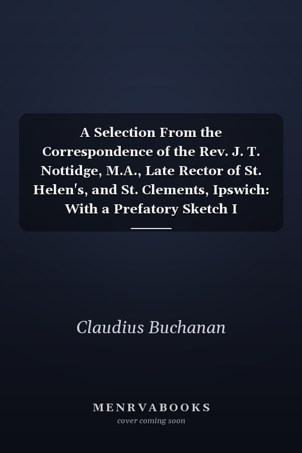 A Selection From the Correspondence of the Rev. J. T. Nottidge, M.A., Late Rector of St. Helen's, and St. Clements, Ipswich: With a Prefatory Sketch I