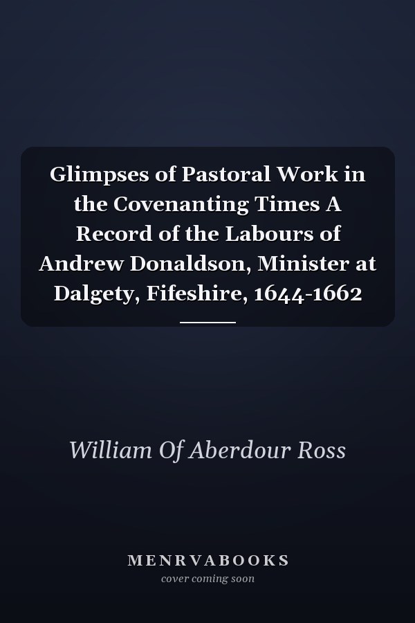 Glimpses of Pastoral Work in the Covenanting Times A Record of the Labours of Andrew Donaldson, Minister at Dalgety, Fifeshire, 1644-1662