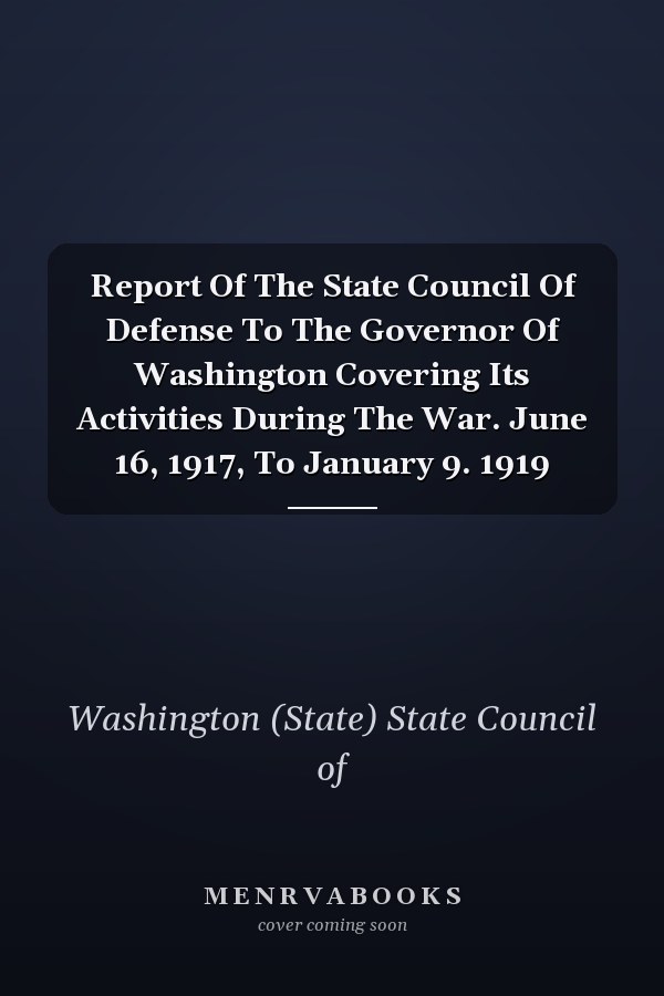 Report Of The State Council Of Defense To The Governor Of Washington Covering Its Activities During The War. June 16, 1917, To January 9. 1919
