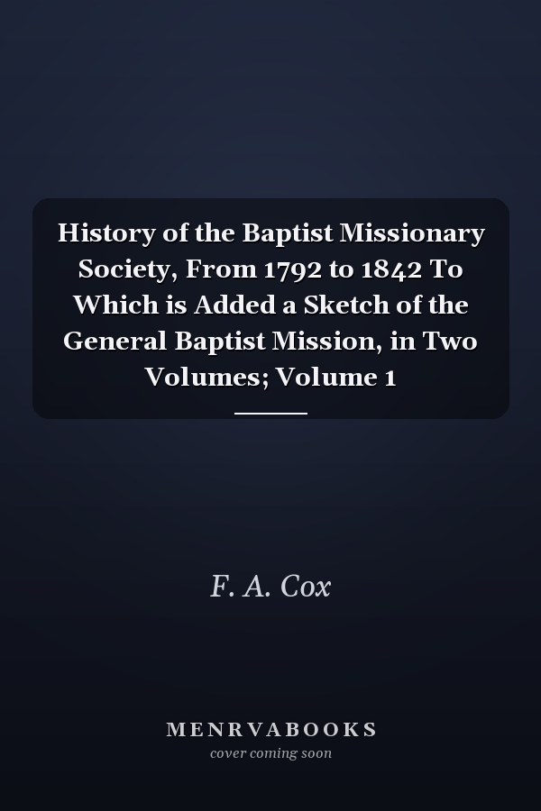 History of the Baptist Missionary Society, From 1792 to 1842 To Which is Added a Sketch of the General Baptist Mission, in Two Volumes; Volume 1