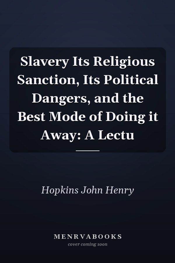 Slavery Its Religious Sanction, Its Political Dangers, and the Best Mode of Doing it Away: A Lectu