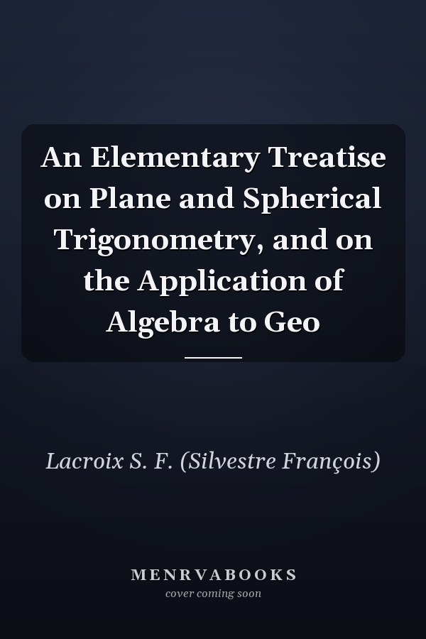 An Elementary Treatise on Plane and Spherical Trigonometry, and on the Application of Algebra to Geo