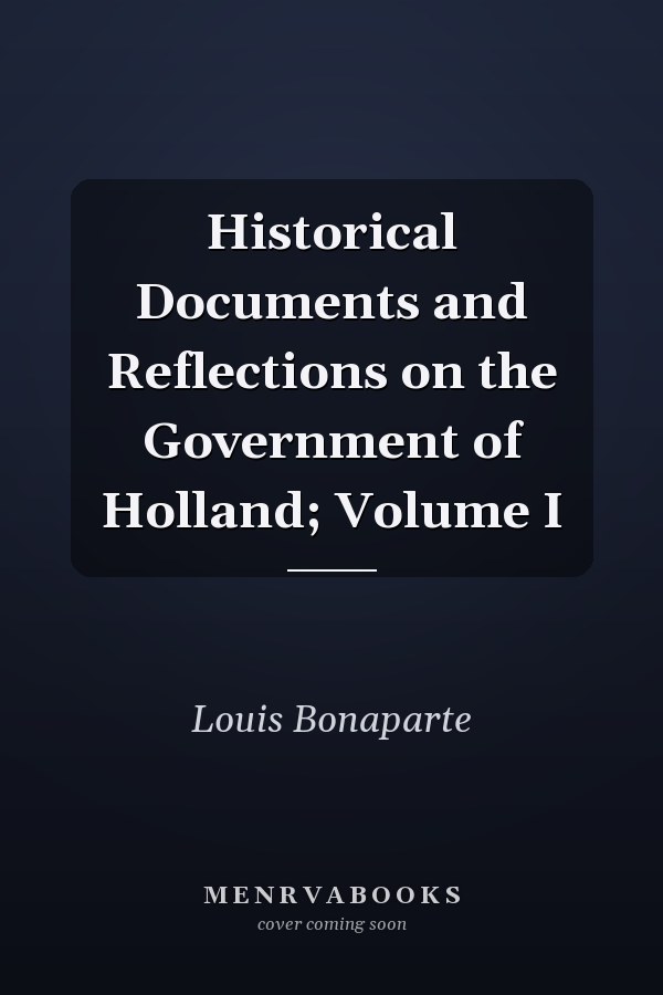Historical Documents and Reflections on the Government of Holland; Volume I