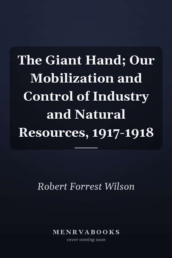 The Giant Hand; Our Mobilization and Control of Industry and Natural Resources, 1917-1918