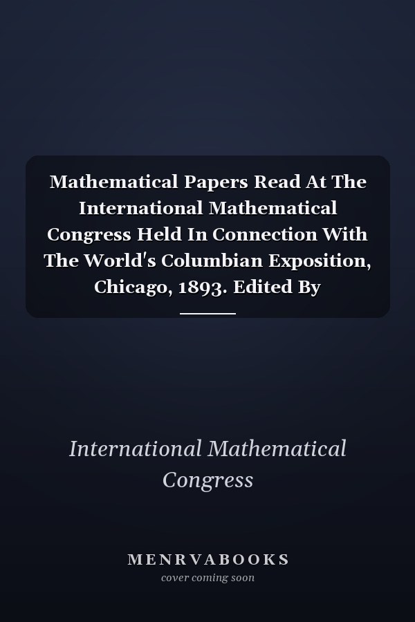 Mathematical Papers Read At The International Mathematical Congress Held In Connection With The World's Columbian Exposition, Chicago, 1893. Edited By