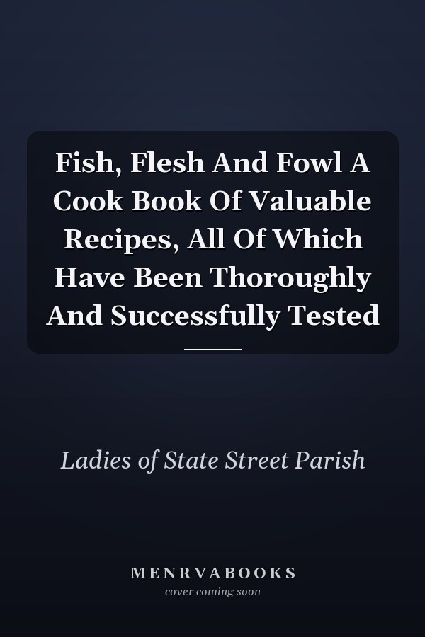 Fish, Flesh And Fowl A Cook Book Of Valuable Recipes, All Of Which Have Been Thoroughly And Successfully Tested