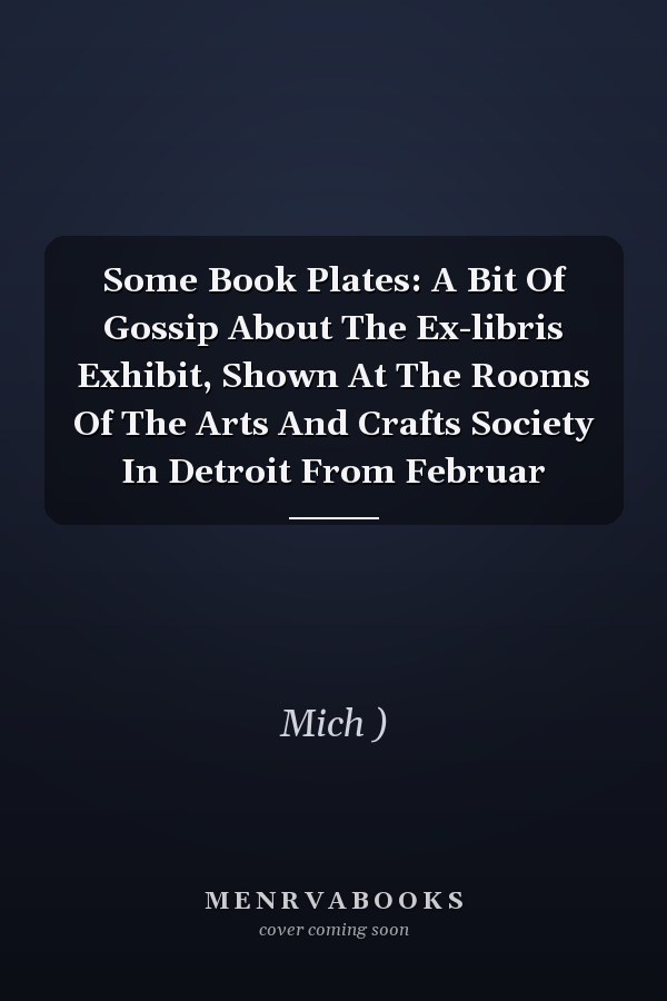 Some Book Plates: A Bit Of Gossip About The Ex-libris Exhibit, Shown At The Rooms Of The Arts And Crafts Society In Detroit From Februar