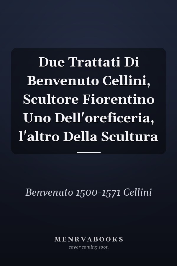 Due Trattati Di Benvenuto Cellini, Scultore Fiorentino Uno Dell'oreficeria, l'altro Della Scultura