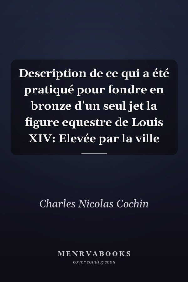 Description de ce qui a été pratiqué pour fondre en bronze d'un seul jet la figure equestre de Louis XIV: Elevée par la ville