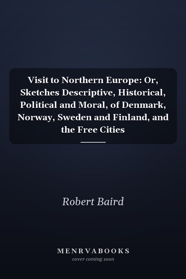 Visit to Northern Europe: Or, Sketches Descriptive, Historical, Political and Moral, of Denmark, Norway, Sweden and Finland, and the Free Cities
