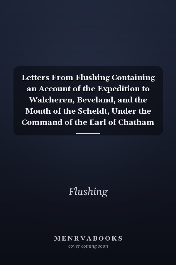 Letters From Flushing Containing an Account of the Expedition to Walcheren, Beveland, and the Mouth of the Scheldt, Under the Command of the Earl of Chatham