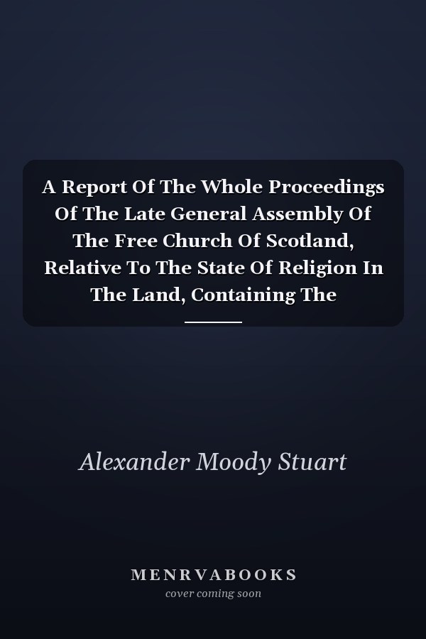 A Report Of The Whole Proceedings Of The Late General Assembly Of The Free Church Of Scotland, Relative To The State Of Religion In The Land, Containing The Deliberations Of Friday The 17th, Of Tuesday The 21st, With The Sermon Of That Day, And Of