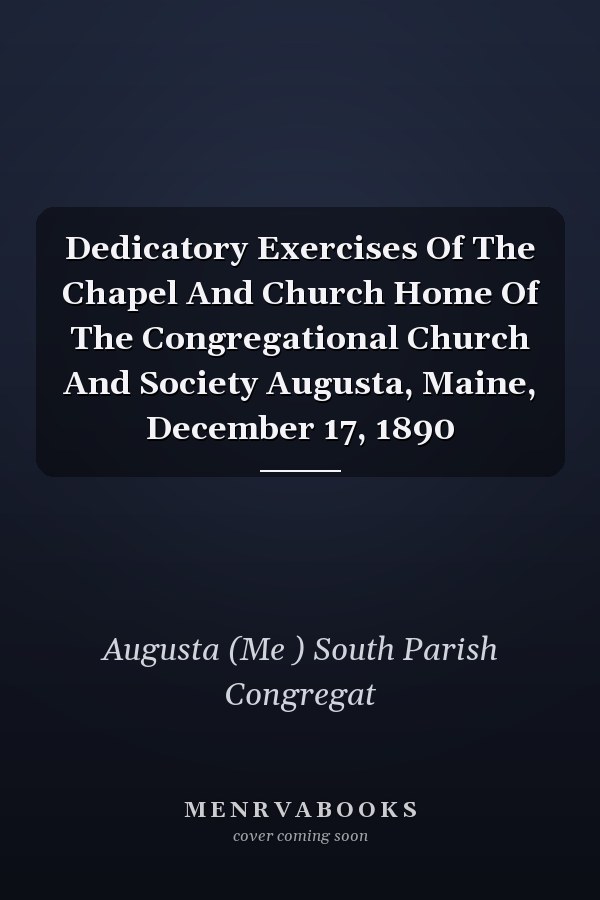 Dedicatory Exercises Of The Chapel And Church Home Of The Congregational Church And Society Augusta, Maine, December 17, 1890