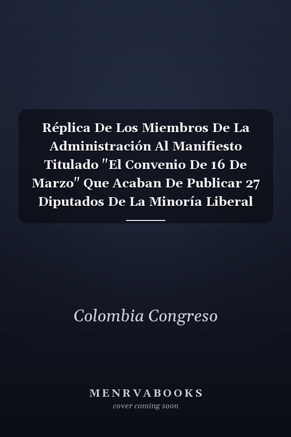 Réplica De Los Miembros De La Administración Al Manifiesto Titulado "El Convenio De 16 De Marzo" Que Acaban De Publicar 27 Diputados De La Minoría Liberal Del Congreso