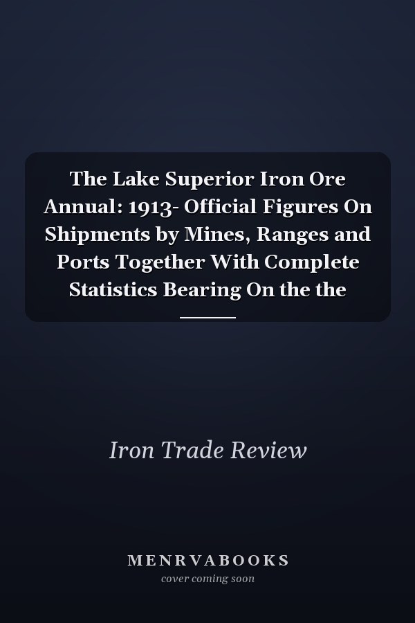 The Lake Superior Iron Ore Annual: 1913- Official Figures On Shipments by Mines, Ranges and Ports Together With Complete Statistics Bearing On the the