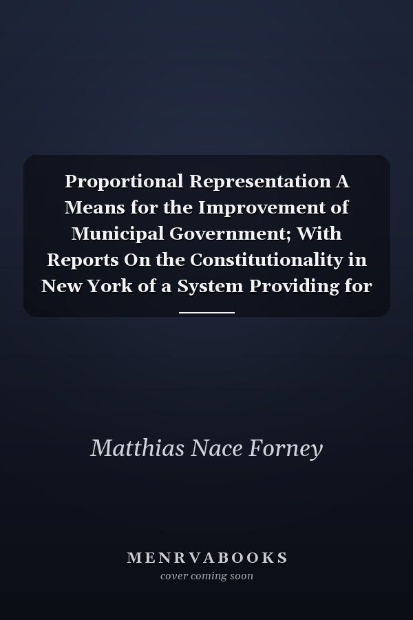 Proportional Representation A Means for the Improvement of Municipal Government; With Reports On the Constitutionality in New York of a System Providing for Minority Representation, by Judge John F. Dillon and Hon. Simon Sterne