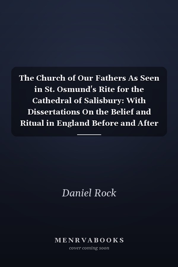 The Church of Our Fathers As Seen in St. Osmund's Rite for the Cathedral of Salisbury: With Dissertations On the Belief and Ritual in England Before and After the Coming of the Normans; Volume 2