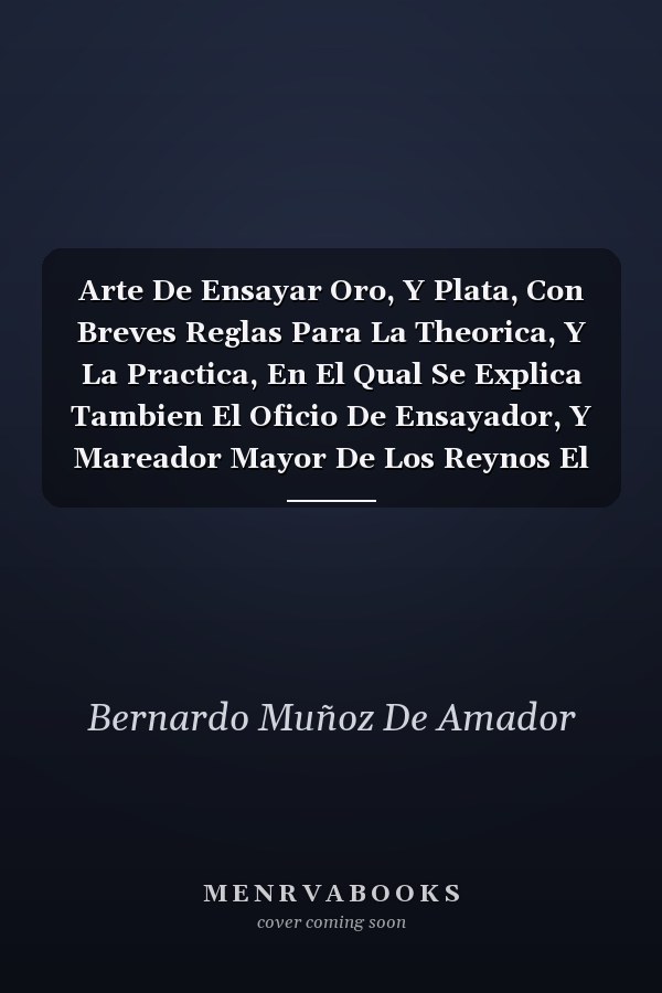 Arte De Ensayar Oro, Y Plata, Con Breves Reglas Para La Theorica, Y La Practica, En El Qual Se Explica Tambien El Oficio De Ensayador, Y Mareador Mayor De Los Reynos El De Los Fieles Contrastes De Oro, Y Plasta; El De Los Marcadores De Plata, Y Tocadores