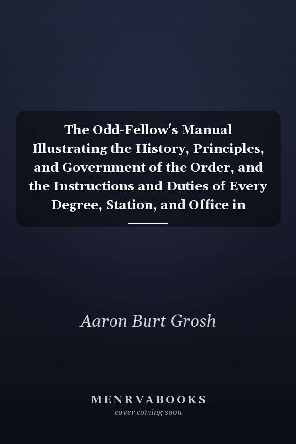 The Odd-Fellow's Manual Illustrating the History, Principles, and Government of the Order, and the Instructions and Duties of Every Degree, Station, and Office in Odd-Fellowship; With Directions for Laying Corner-Stones; Dedicating Cemeteries, Chapels, H
