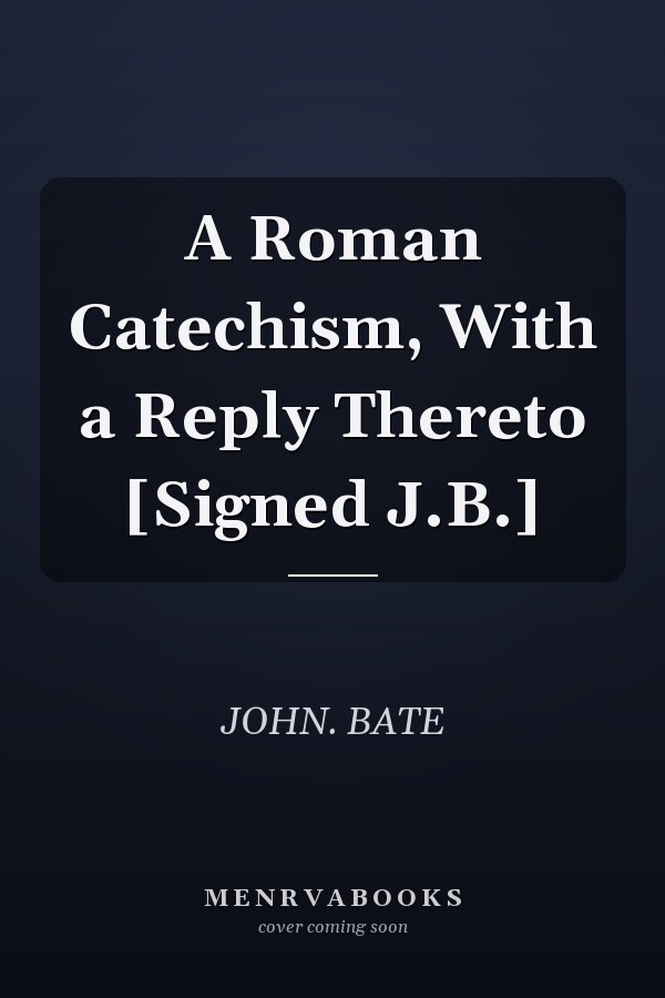 A Roman Catechism, With a Reply Thereto [Signed J.B.]