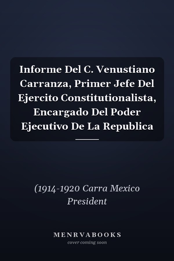 Informe Del C. Venustiano Carranza, Primer Jefe Del Ejercito Constitutionalista, Encargado Del Poder Ejecutivo De La Republica