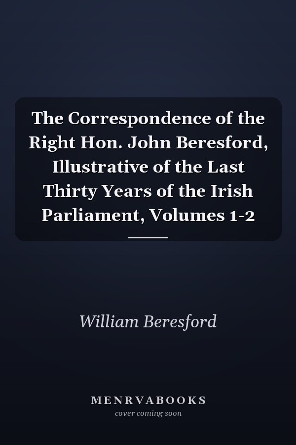 The Correspondence of the Right Hon. John Beresford, Illustrative of the Last Thirty Years of the Irish Parliament, Volumes 1-2