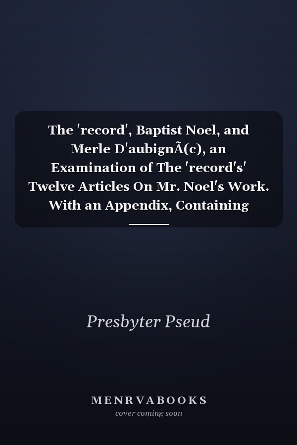 The 'record', Baptist Noel, and Merle D'aubignÃ(c), an Examination of The 'record's' Twelve Articles On Mr. Noel's Work. With an Appendix, Containing Merle D'aubignÃ(c)'s, Letter to The Archbishop of Canterbury, When Bishop of Chester, On The State of The