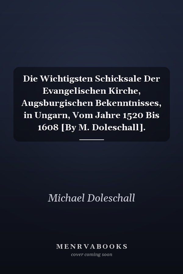 Die Wichtigsten Schicksale Der Evangelischen Kirche, Augsburgischen Bekenntnisses, in Ungarn, Vom Jahre 1520 Bis 1608 [By M. Doleschall].
