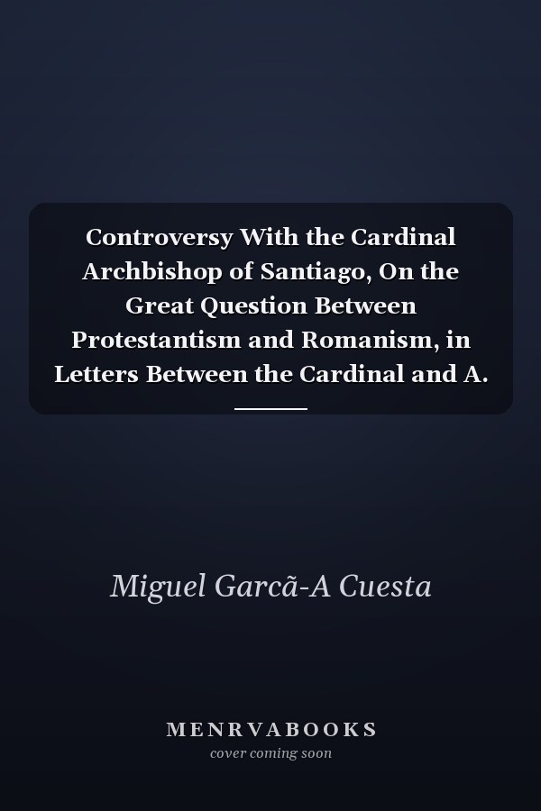 Controversy With the Cardinal Archbishop of Santiago, On the Great Question Between Protestantism and Romanism, in Letters Between the Cardinal and A. Dallas, Revised, With an Appendix by E.B. Elliott