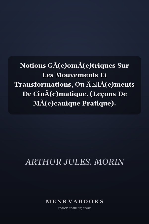 Notions GÃ(c)omÃ(c)triques Sur Les Mouvements Et Transformations, Ou Ã‰lÃ(c)ments De CinÃ(c)matique. (Leçons De MÃ(c)canique Pratique).