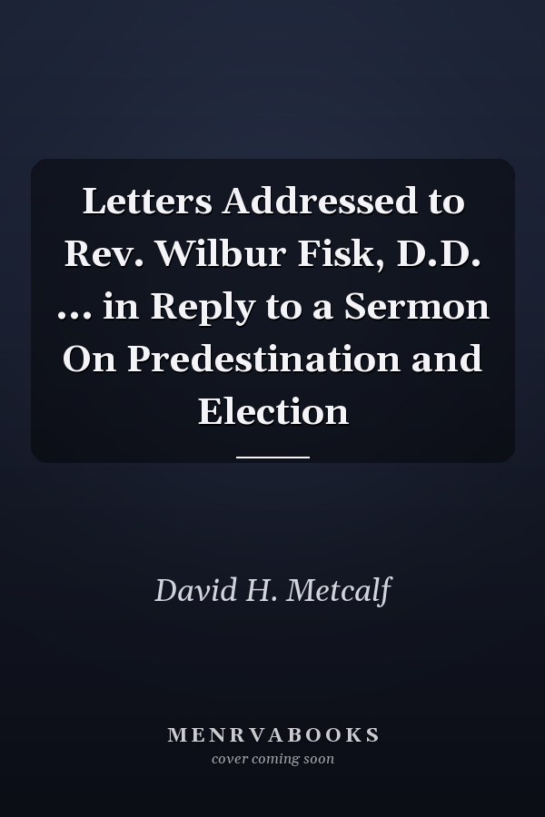 Letters Addressed to Rev. Wilbur Fisk, D.D. ... in Reply to a Sermon On Predestination and Election