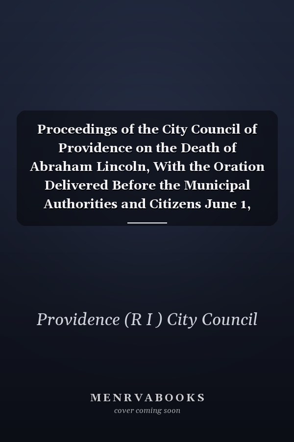 Proceedings of the City Council of Providence on the Death of Abraham Lincoln, With the Oration Delivered Before the Municipal Authorities and Citizens June 1, 1865
