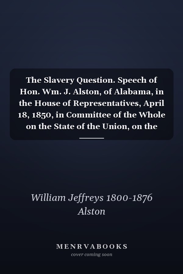 The Slavery Question. Speech of Hon. Wm. J. Alston, of Alabama, in the House of Representatives, April 18, 1850, in Committee of the Whole on the State of the Union, on the President's Message Transmitting the Constitution of California