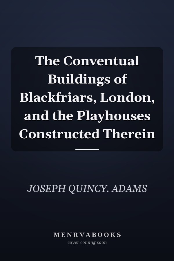 The Conventual Buildings of Blackfriars, London, and the Playhouses Constructed Therein